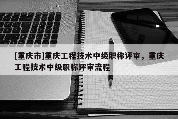 [重慶市]重慶工程技術(shù)中級(jí)職稱評(píng)審，重慶工程技術(shù)中級(jí)職稱評(píng)審流程
