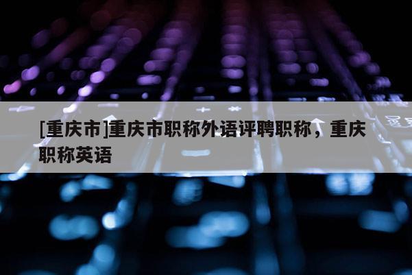 [重慶市]重慶市職稱外語(yǔ)評(píng)聘職稱，重慶 職稱英語(yǔ)