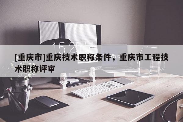 [重慶市]重慶技術(shù)職稱條件，重慶市工程技術(shù)職稱評審