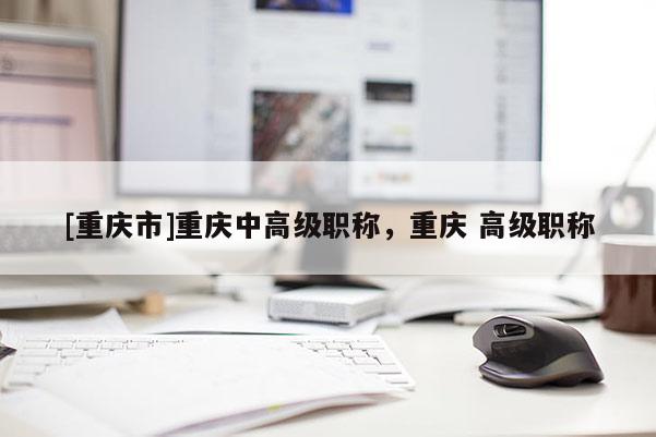 [重慶市]重慶中高級(jí)職稱，重慶 高級(jí)職稱