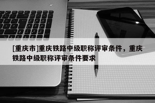 [重慶市]重慶鐵路中級職稱評審條件，重慶鐵路中級職稱評審條件要求