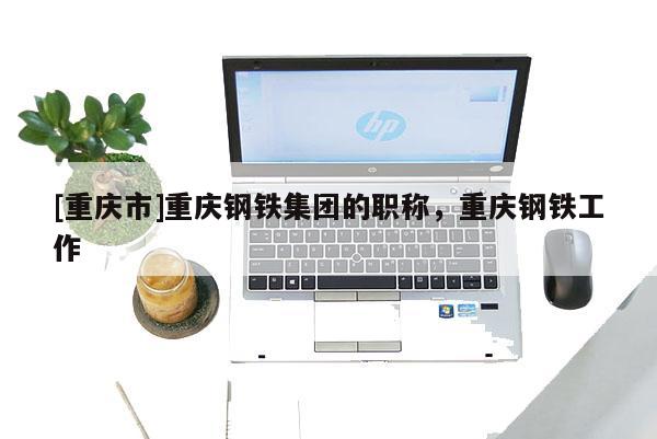 [重慶市]重慶鋼鐵集團(tuán)的職稱，重慶鋼鐵工作