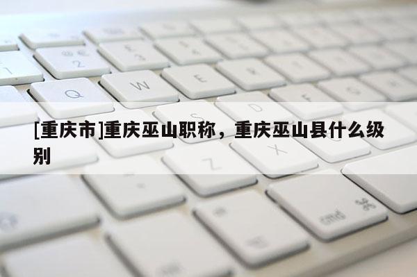 [重慶市]重慶巫山職稱，重慶巫山縣什么級別