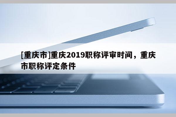 [重慶市]重慶2019職稱評審時(shí)間，重慶市職稱評定條件