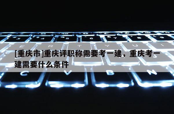 [重慶市]重慶評(píng)職稱(chēng)需要考一建，重慶考一建需要什么條件
