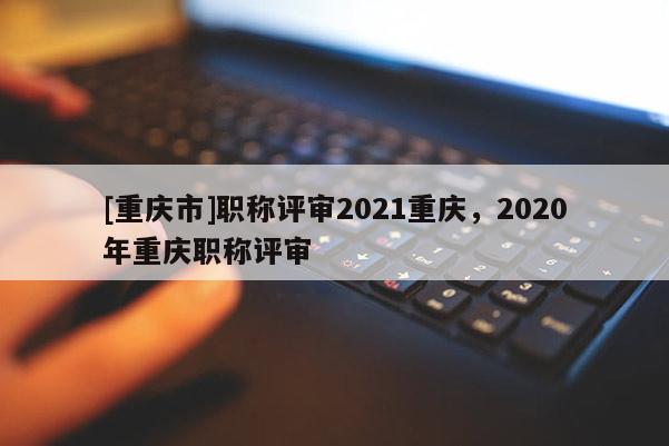 [重慶市]職稱評審2021重慶，2020年重慶職稱評審