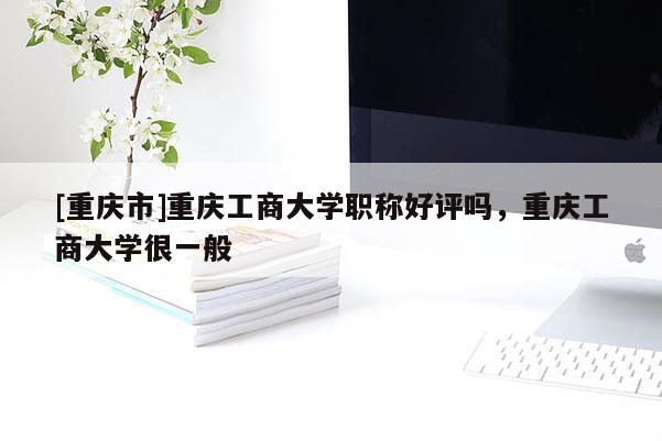 [重慶市]重慶工商大學(xué)職稱好評嗎，重慶工商大學(xué)很一般