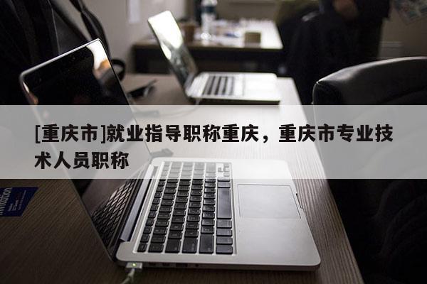 [重慶市]就業(yè)指導(dǎo)職稱重慶，重慶市專業(yè)技術(shù)人員職稱