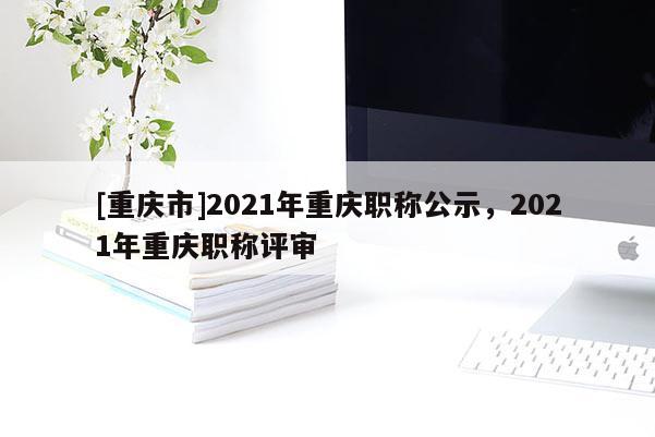 [重慶市]2021年重慶職稱公示，2021年重慶職稱評審