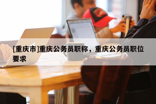 [重慶市]重慶公務員職稱，重慶公務員職位要求