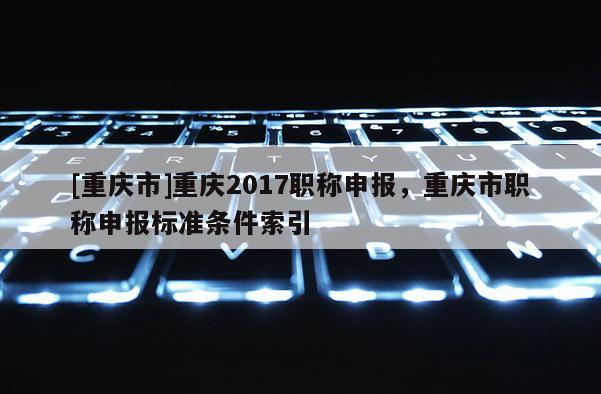 [重慶市]重慶2017職稱(chēng)申報(bào)，重慶市職稱(chēng)申報(bào)標(biāo)準(zhǔn)條件索引