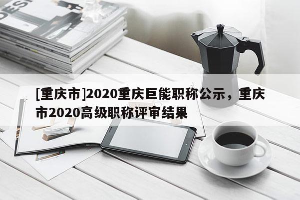 [重慶市]2020重慶巨能職稱(chēng)公示，重慶市2020高級(jí)職稱(chēng)評(píng)審結(jié)果