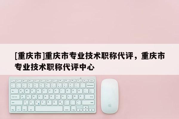 [重慶市]重慶市專業(yè)技術(shù)職稱代評，重慶市專業(yè)技術(shù)職稱代評中心