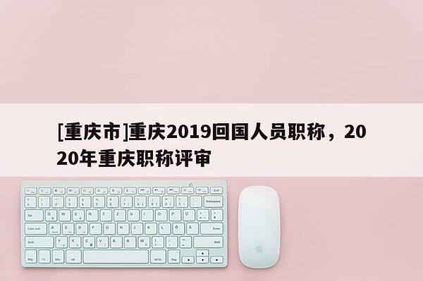 [重慶市]重慶2019回國(guó)人員職稱(chēng)，2020年重慶職稱(chēng)評(píng)審