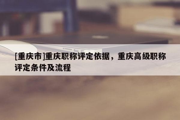 [重慶市]重慶職稱評定依據(jù)，重慶高級職稱評定條件及流程
