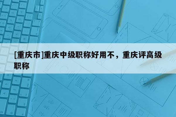 [重慶市]重慶中級(jí)職稱好用不，重慶評(píng)高級(jí)職稱