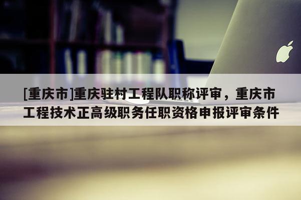 [重慶市]重慶駐村工程隊職稱評審，重慶市工程技術(shù)正高級職務任職資格申報評審條件