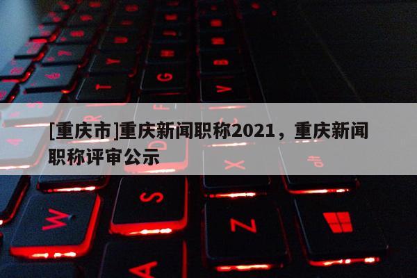 [重慶市]重慶新聞職稱2021，重慶新聞職稱評(píng)審公示