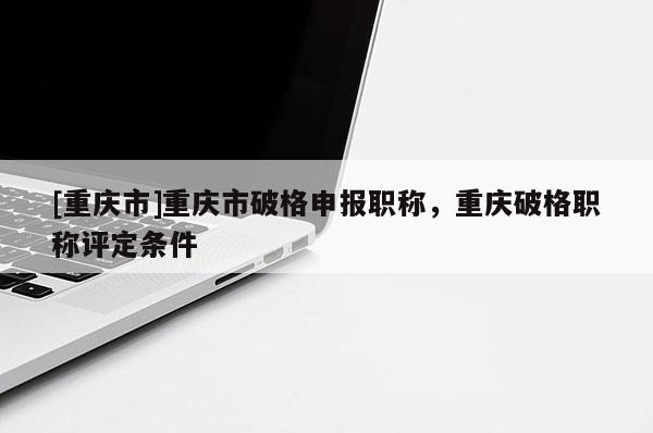 [重慶市]重慶市破格申報(bào)職稱，重慶破格職稱評(píng)定條件