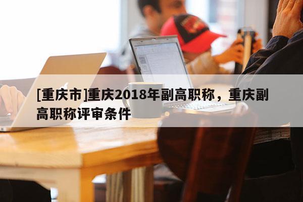 [重慶市]重慶2018年副高職稱，重慶副高職稱評(píng)審條件