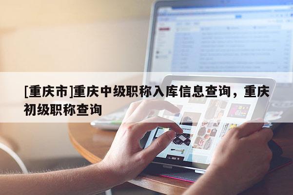 [重慶市]重慶中級職稱入庫信息查詢，重慶初級職稱查詢