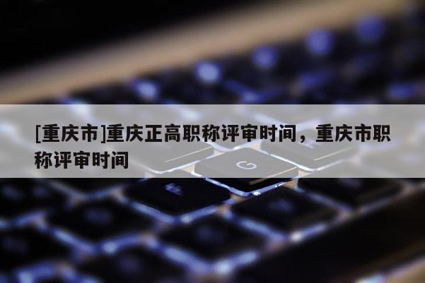 [重慶市]重慶正高職稱評審時(shí)間，重慶市職稱評審時(shí)間