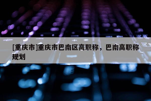 [重慶市]重慶市巴南區(qū)高職稱，巴南高職稱規(guī)劃