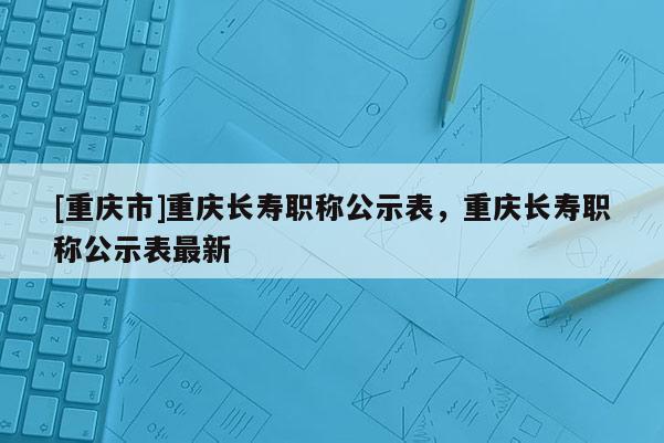 [重慶市]重慶長壽職稱公示表，重慶長壽職稱公示表最新