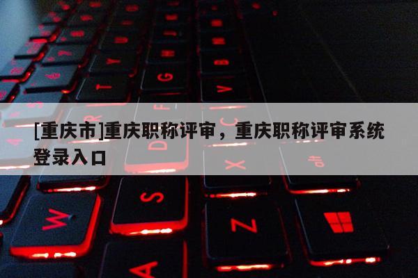 [重慶市]重慶職稱評審，重慶職稱評審系統(tǒng)登錄入口