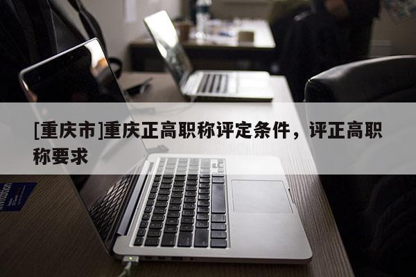 [重慶市]重慶正高職稱評定條件，評正高職稱要求