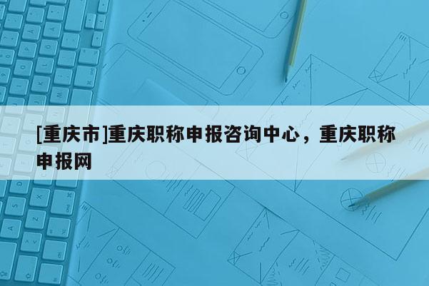 [重慶市]重慶職稱申報咨詢中心，重慶職稱申報網(wǎng)