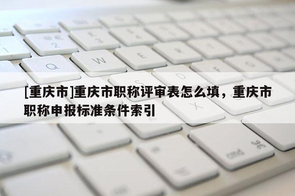 [重慶市]重慶市職稱評審表怎么填，重慶市職稱申報標(biāo)準(zhǔn)條件索引