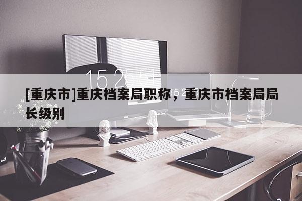 [重慶市]重慶檔案局職稱，重慶市檔案局局長級(jí)別