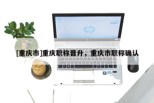 [重慶市]重慶職稱晉升，重慶市職稱確認(rèn)