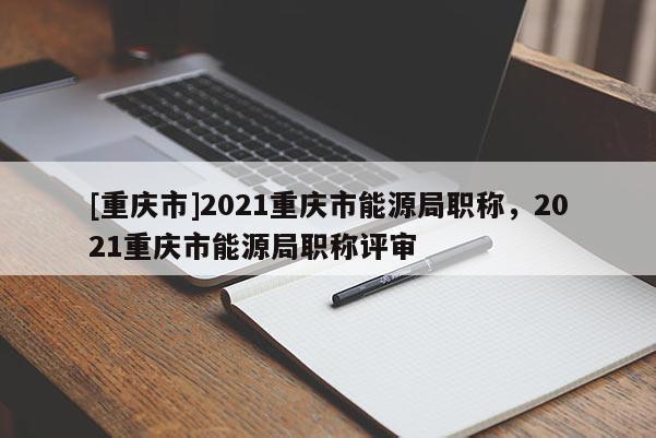 [重慶市]2021重慶市能源局職稱，2021重慶市能源局職稱評審