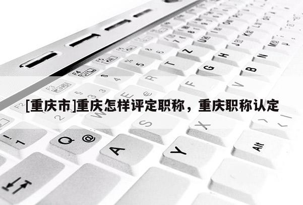 [重慶市]重慶怎樣評定職稱，重慶職稱認(rèn)定