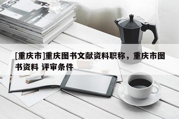 [重慶市]重慶圖書文獻(xiàn)資料職稱，重慶市圖書資料 評(píng)審條件