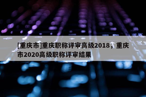 [重慶市]重慶職稱評審高級2018，重慶市2020高級職稱評審結(jié)果