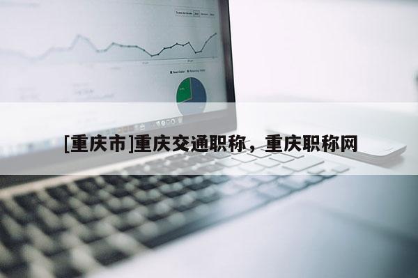 [重慶市]重慶交通職稱，重慶職稱網(wǎng)