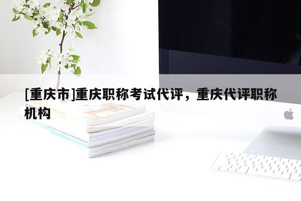 [重慶市]重慶職稱考試代評，重慶代評職稱機(jī)構(gòu)