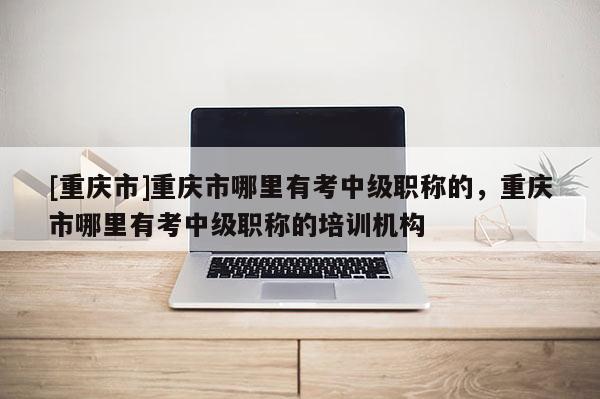 [重慶市]重慶市哪里有考中級(jí)職稱的，重慶市哪里有考中級(jí)職稱的培訓(xùn)機(jī)構(gòu)