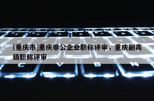 [重慶市]重慶非公企業(yè)職稱評審，重慶副高級職稱評審