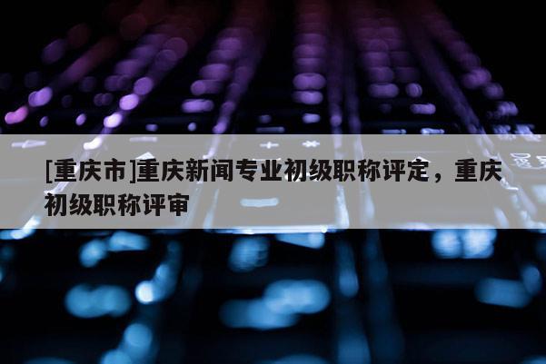[重慶市]重慶新聞專業(yè)初級職稱評定，重慶初級職稱評審