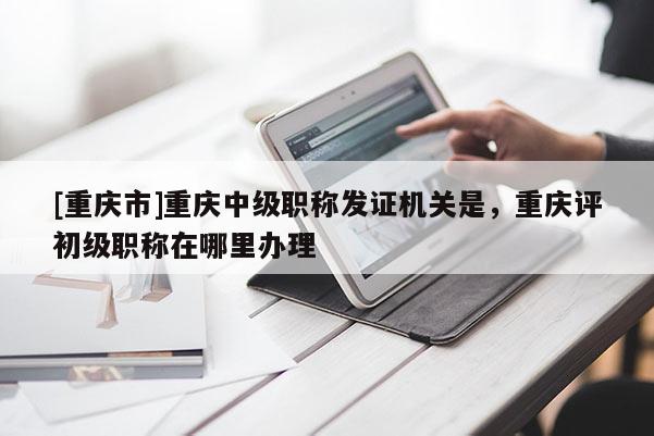 [重慶市]重慶中級職稱發(fā)證機關(guān)是，重慶評初級職稱在哪里辦理