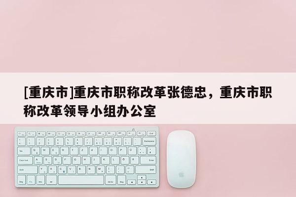 [重慶市]重慶市職稱改革張德忠，重慶市職稱改革領(lǐng)導(dǎo)小組辦公室