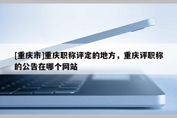 [重慶市]重慶職稱評定的地方，重慶評職稱的公告在哪個網(wǎng)站