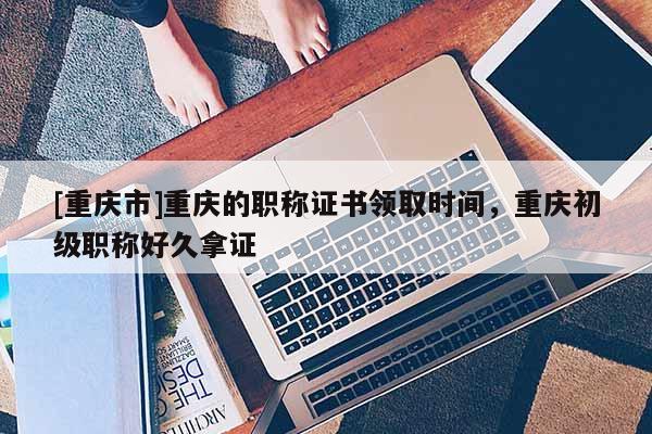 [重慶市]重慶的職稱證書領(lǐng)取時(shí)間，重慶初級(jí)職稱好久拿證