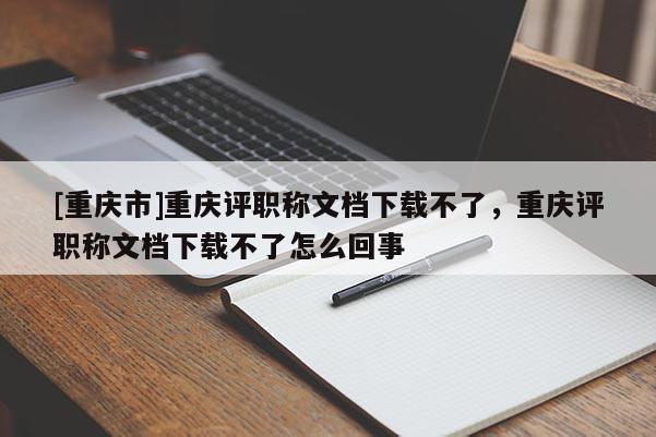 [重慶市]重慶評(píng)職稱(chēng)文檔下載不了，重慶評(píng)職稱(chēng)文檔下載不了怎么回事