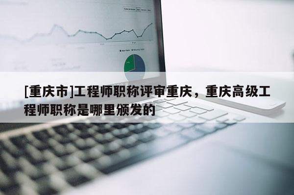 [重慶市]工程師職稱評(píng)審重慶，重慶高級(jí)工程師職稱是哪里頒發(fā)的