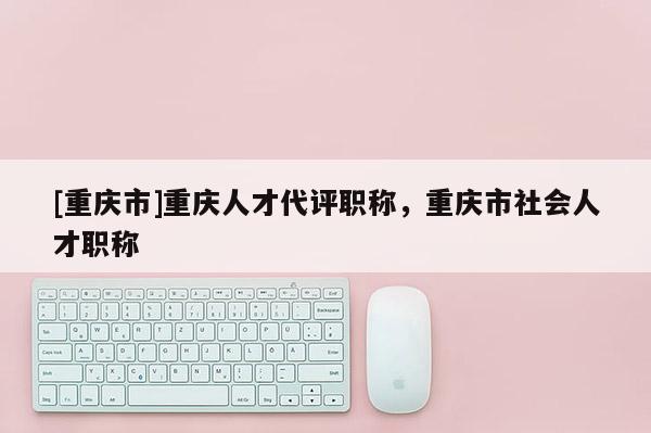 [重慶市]重慶人才代評職稱，重慶市社會人才職稱